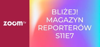 Bliżej! Magazyn reporterów S11E7