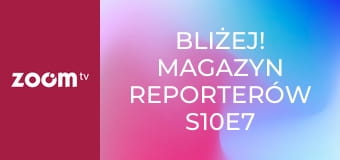 Bliżej! Magazyn reporterów S10E7