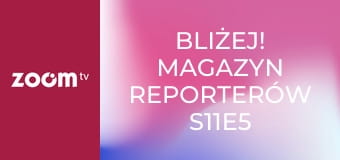 Bliżej! Magazyn reporterów S11E5