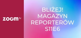 Bliżej! Magazyn reporterów S11E6