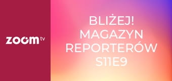 Bliżej! Magazyn reporterów S11E9